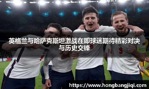 英格兰与哈萨克斯坦激战在即球迷期待精彩对决与历史交锋